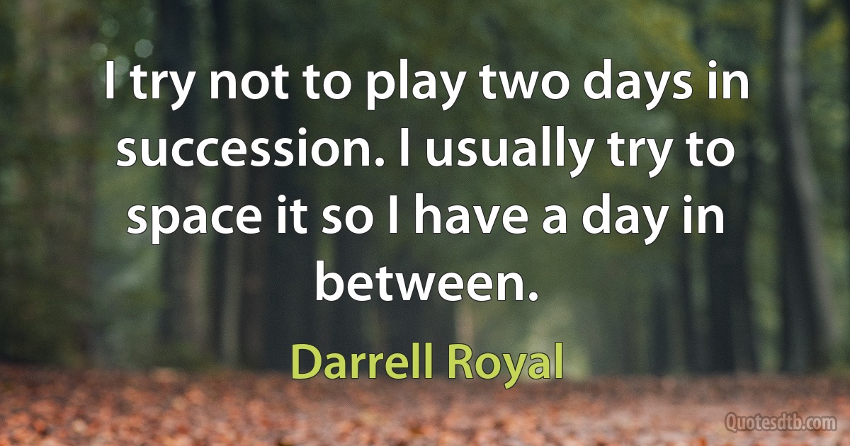 I try not to play two days in succession. I usually try to space it so I have a day in between. (Darrell Royal)