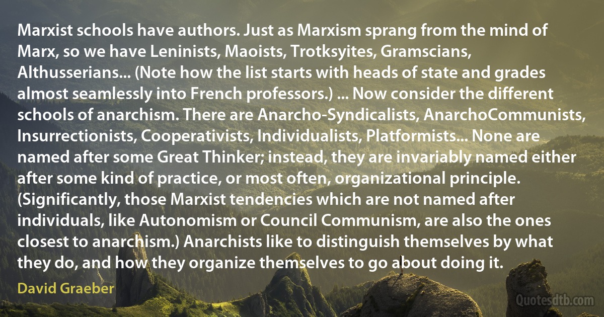 Marxist schools have authors. Just as Marxism sprang from the mind of Marx, so we have Leninists, Maoists, Trotksyites, Gramscians, Althusserians... (Note how the list starts with heads of state and grades almost seamlessly into French professors.) ... Now consider the different schools of anarchism. There are Anarcho-Syndicalists, AnarchoCommunists, Insurrectionists, Cooperativists, Individualists, Platformists... None are named after some Great Thinker; instead, they are invariably named either after some kind of practice, or most often, organizational principle. (Significantly, those Marxist tendencies which are not named after individuals, like Autonomism or Council Communism, are also the ones closest to anarchism.) Anarchists like to distinguish themselves by what they do, and how they organize themselves to go about doing it. (David Graeber)