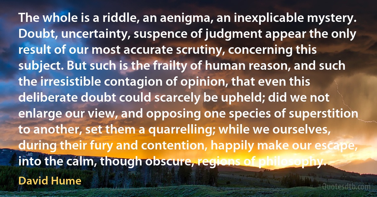 The whole is a riddle, an aenigma, an inexplicable mystery. Doubt, uncertainty, suspence of judgment appear the only result of our most accurate scrutiny, concerning this subject. But such is the frailty of human reason, and such the irresistible contagion of opinion, that even this deliberate doubt could scarcely be upheld; did we not enlarge our view, and opposing one species of superstition to another, set them a quarrelling; while we ourselves, during their fury and contention, happily make our escape, into the calm, though obscure, regions of philosophy. (David Hume)