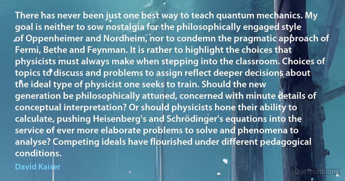 There has never been just one best way to teach quantum mechanics. My goal is neither to sow nostalgia for the philosophically engaged style of Oppenheimer and Nordheim, nor to condemn the pragmatic approach of Fermi, Bethe and Feynman. It is rather to highlight the choices that physicists must always make when stepping into the classroom. Choices of topics to discuss and problems to assign reflect deeper decisions about the ideal type of physicist one seeks to train. Should the new generation be philosophically attuned, concerned with minute details of conceptual interpretation? Or should physicists hone their ability to calculate, pushing Heisenberg's and Schrödinger's equations into the service of ever more elaborate problems to solve and phenomena to analyse? Competing ideals have flourished under different pedagogical conditions. (David Kaiser)