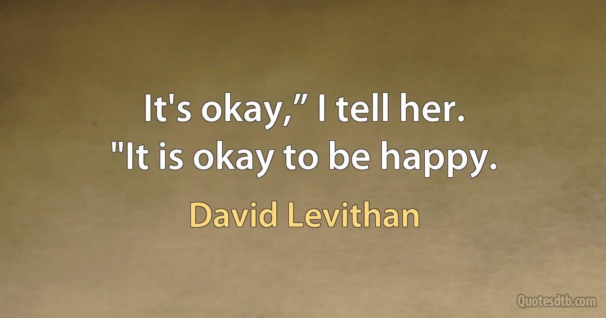 It's okay,” I tell her.
"It is okay to be happy. (David Levithan)