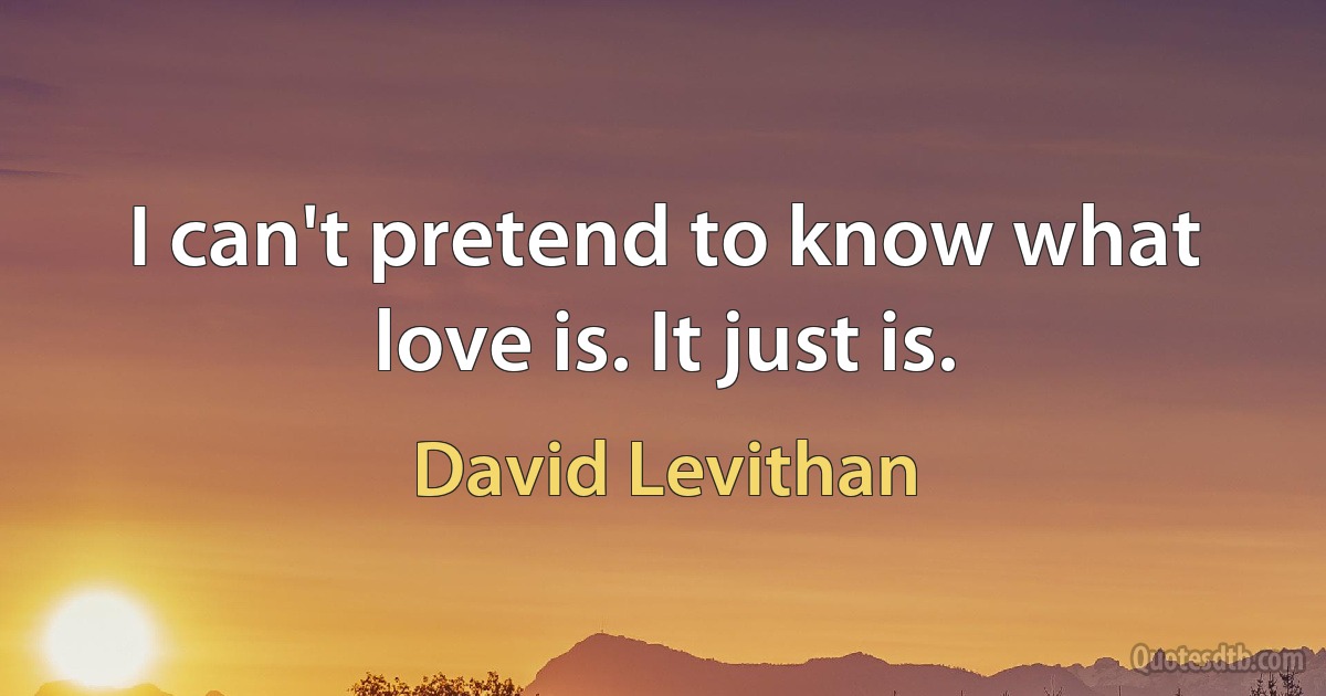 I can't pretend to know what love is. It just is. (David Levithan)