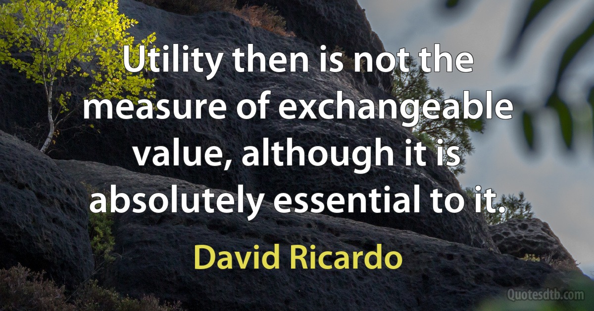 Utility then is not the measure of exchangeable value, although it is absolutely essential to it. (David Ricardo)