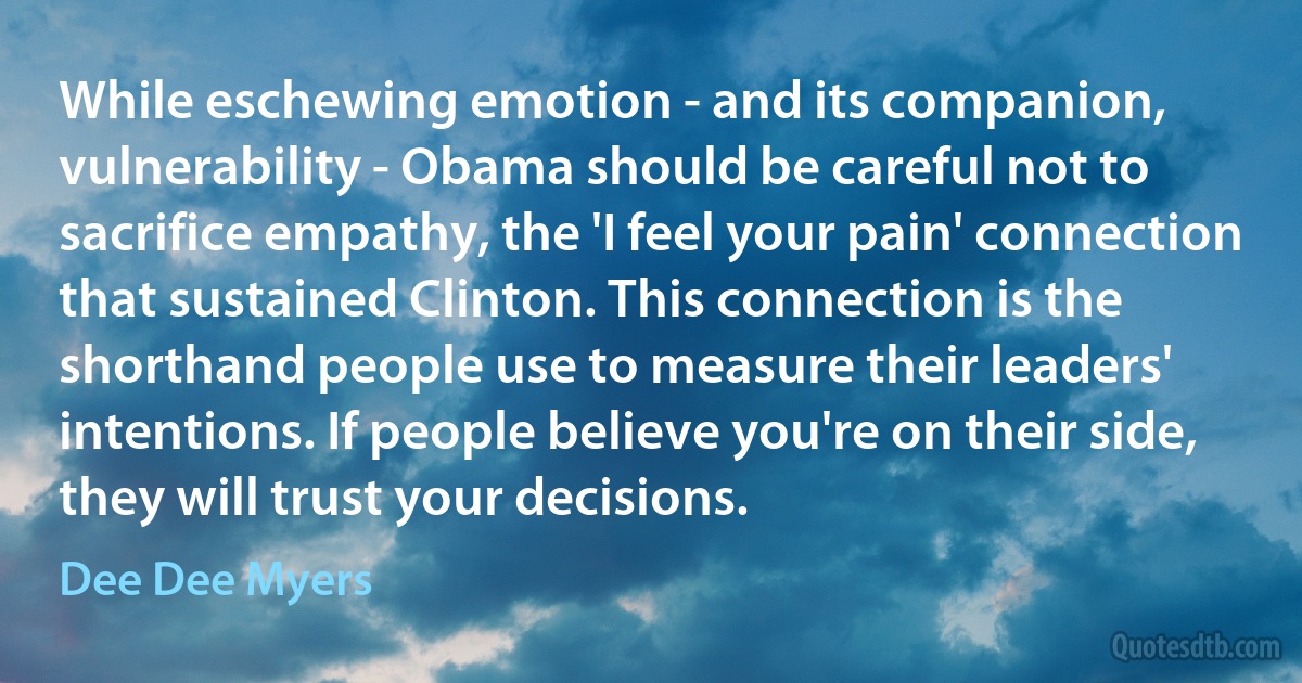 While eschewing emotion - and its companion, vulnerability - Obama should be careful not to sacrifice empathy, the 'I feel your pain' connection that sustained Clinton. This connection is the shorthand people use to measure their leaders' intentions. If people believe you're on their side, they will trust your decisions. (Dee Dee Myers)