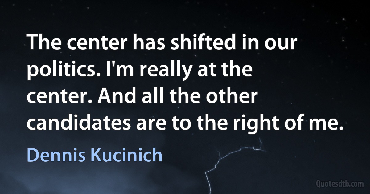 The center has shifted in our politics. I'm really at the center. And all the other candidates are to the right of me. (Dennis Kucinich)