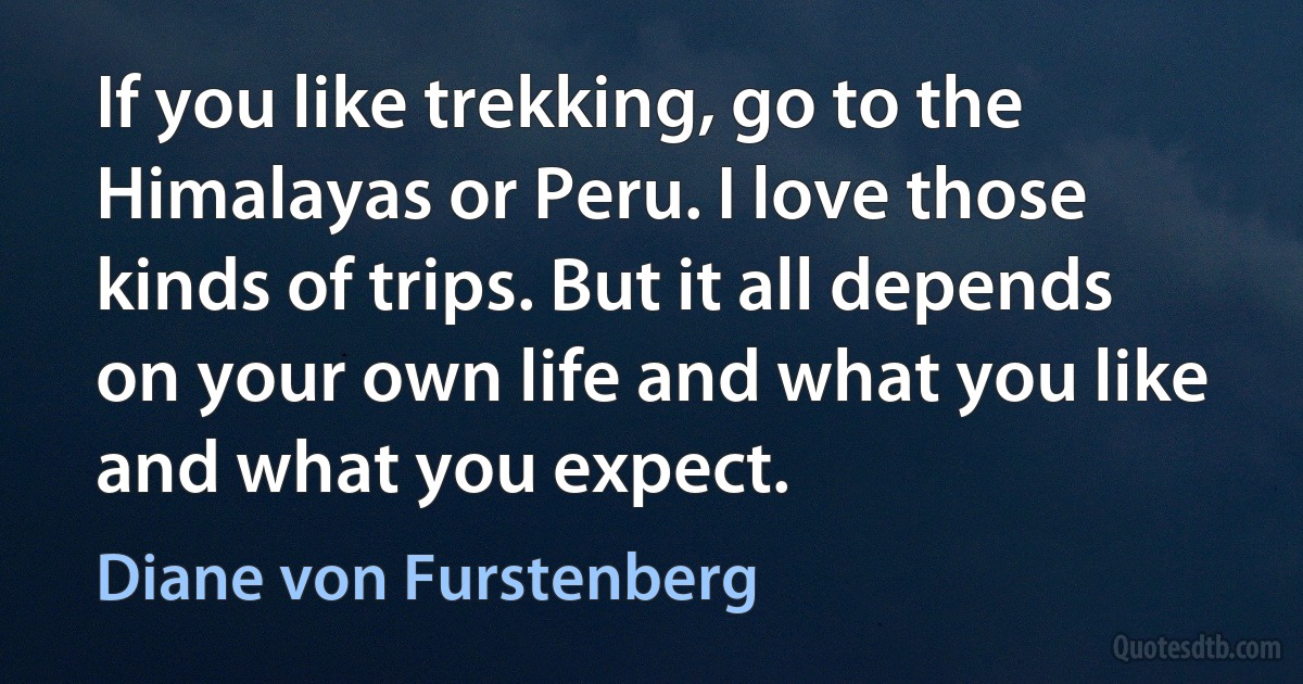 If you like trekking, go to the Himalayas or Peru. I love those kinds of trips. But it all depends on your own life and what you like and what you expect. (Diane von Furstenberg)