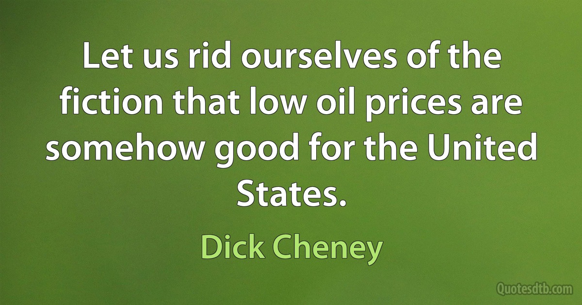 Let us rid ourselves of the fiction that low oil prices are somehow good for the United States. (Dick Cheney)