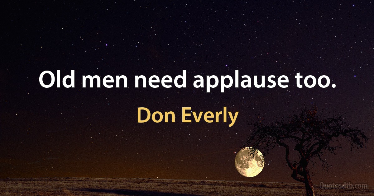 Old men need applause too. (Don Everly)