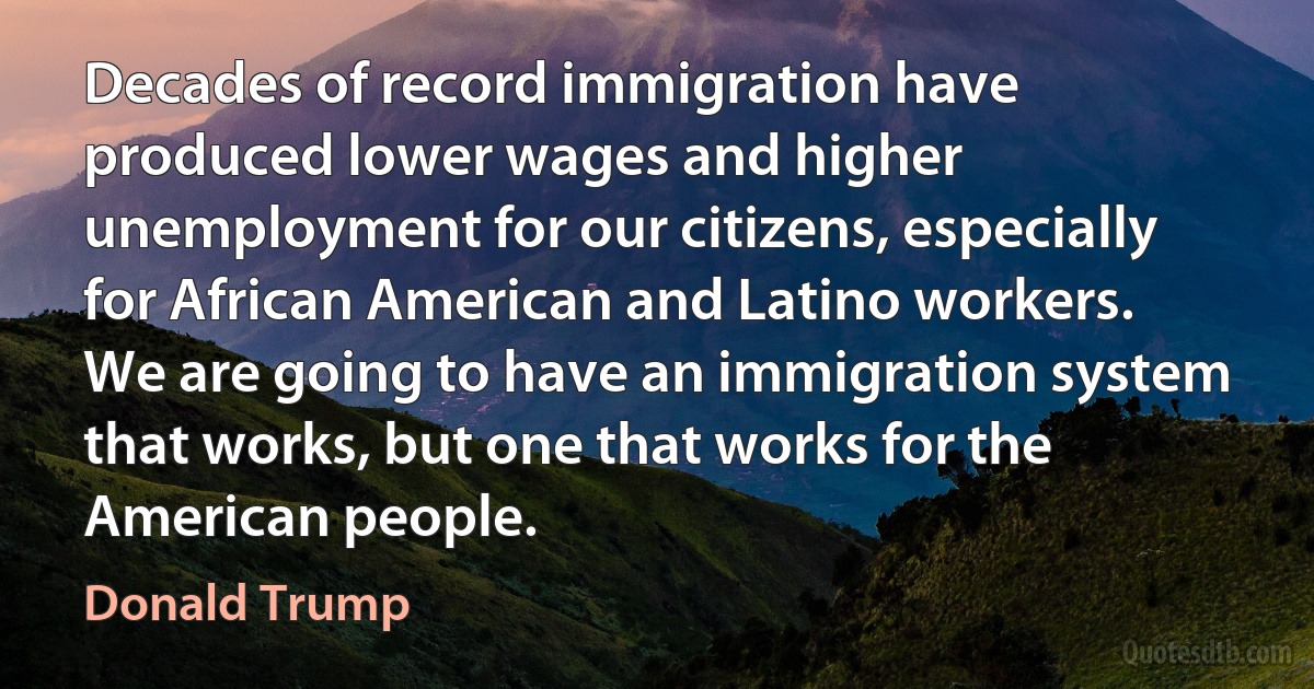 Decades of record immigration have produced lower wages and higher unemployment for our citizens, especially for African American and Latino workers. We are going to have an immigration system that works, but one that works for the American people. (Donald Trump)