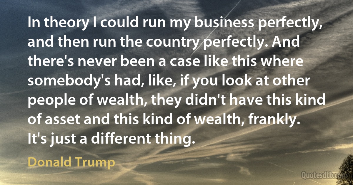 In theory I could run my business perfectly, and then run the country perfectly. And there's never been a case like this where somebody's had, like, if you look at other people of wealth, they didn't have this kind of asset and this kind of wealth, frankly. It's just a different thing. (Donald Trump)