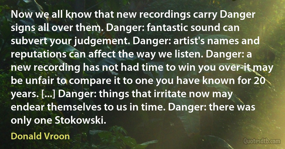 Now we all know that new recordings carry Danger signs all over them. Danger: fantastic sound can subvert your judgement. Danger: artist's names and reputations can affect the way we listen. Danger: a new recording has not had time to win you over-it may be unfair to compare it to one you have known for 20 years. [...] Danger: things that irritate now may endear themselves to us in time. Danger: there was only one Stokowski. (Donald Vroon)