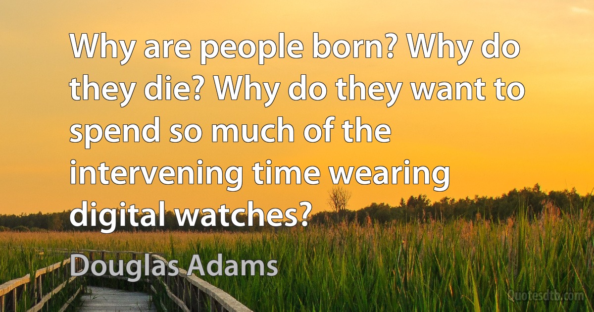 Why are people born? Why do they die? Why do they want to spend so much of the intervening time wearing digital watches? (Douglas Adams)