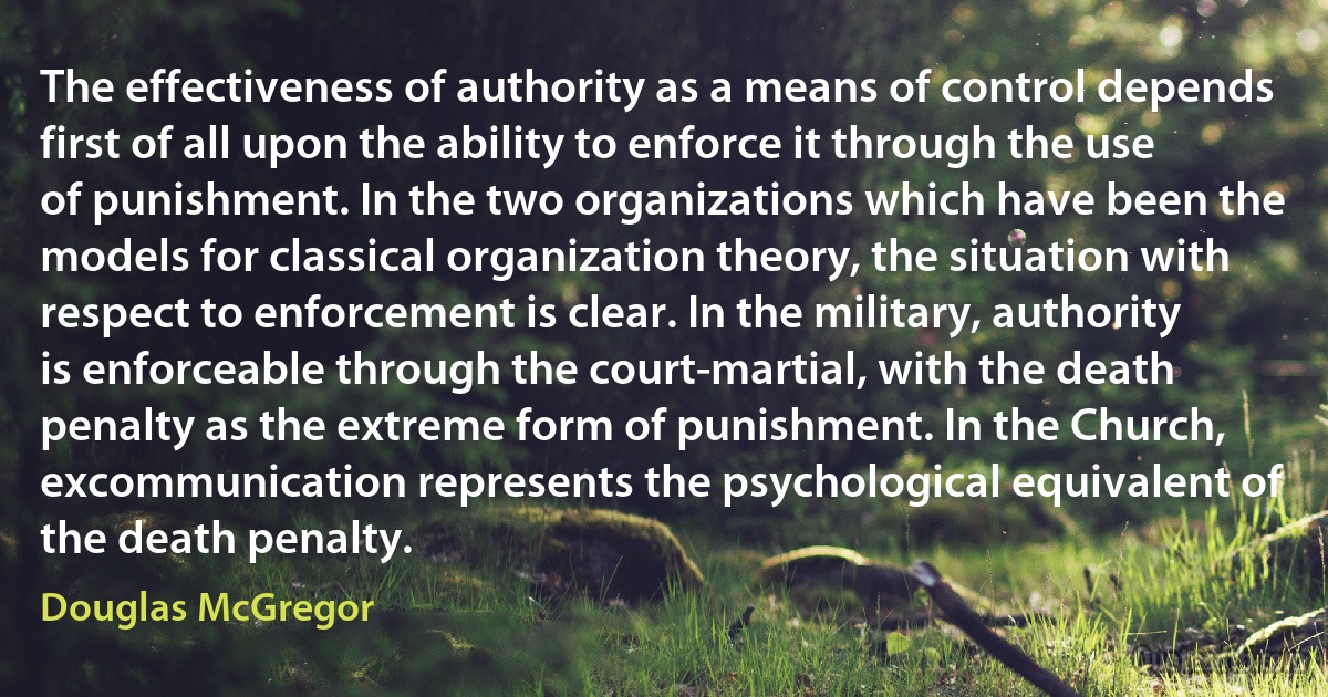 The effectiveness of authority as a means of control depends first of all upon the ability to enforce it through the use of punishment. In the two organizations which have been the models for classical organization theory, the situation with respect to enforcement is clear. In the military, authority is enforceable through the court-martial, with the death penalty as the extreme form of punishment. In the Church, excommunication represents the psychological equivalent of the death penalty. (Douglas McGregor)