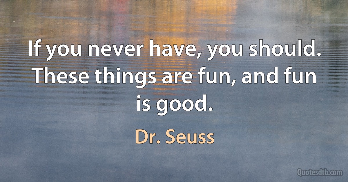 If you never have, you should. These things are fun, and fun is good. (Dr. Seuss)