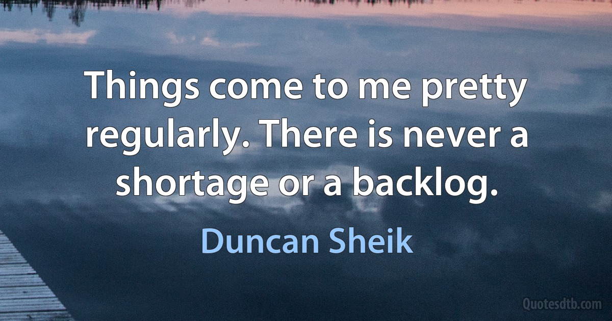 Things come to me pretty regularly. There is never a shortage or a backlog. (Duncan Sheik)