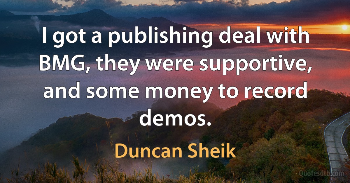 I got a publishing deal with BMG, they were supportive, and some money to record demos. (Duncan Sheik)