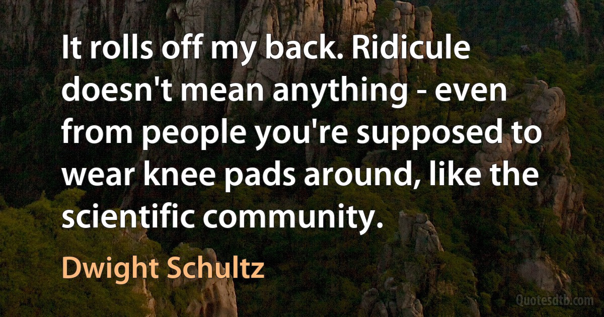 It rolls off my back. Ridicule doesn't mean anything - even from people you're supposed to wear knee pads around, like the scientific community. (Dwight Schultz)