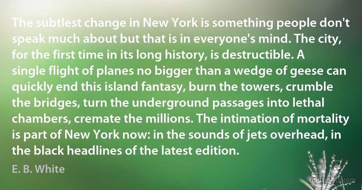 The subtlest change in New York is something people don't speak much about but that is in everyone's mind. The city, for the first time in its long history, is destructible. A single flight of planes no bigger than a wedge of geese can quickly end this island fantasy, burn the towers, crumble the bridges, turn the underground passages into lethal chambers, cremate the millions. The intimation of mortality is part of New York now: in the sounds of jets overhead, in the black headlines of the latest edition. (E. B. White)