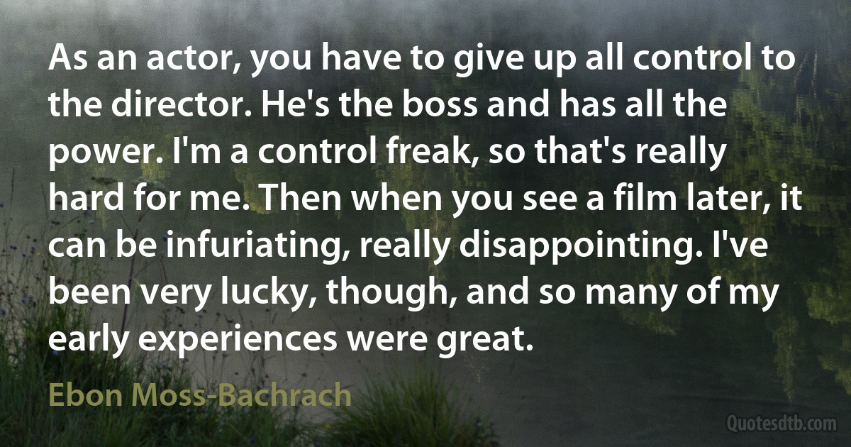 As an actor, you have to give up all control to the director. He's the boss and has all the power. I'm a control freak, so that's really hard for me. Then when you see a film later, it can be infuriating, really disappointing. I've been very lucky, though, and so many of my early experiences were great. (Ebon Moss-Bachrach)