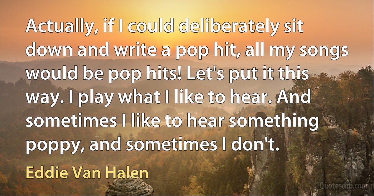 Actually, if I could deliberately sit down and write a pop hit, all my songs would be pop hits! Let's put it this way. I play what I like to hear. And sometimes I like to hear something poppy, and sometimes I don't. (Eddie Van Halen)