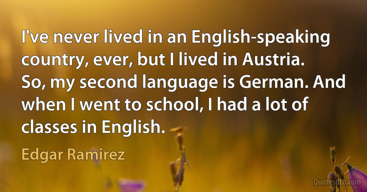 I've never lived in an English-speaking country, ever, but I lived in Austria. So, my second language is German. And when I went to school, I had a lot of classes in English. (Edgar Ramirez)