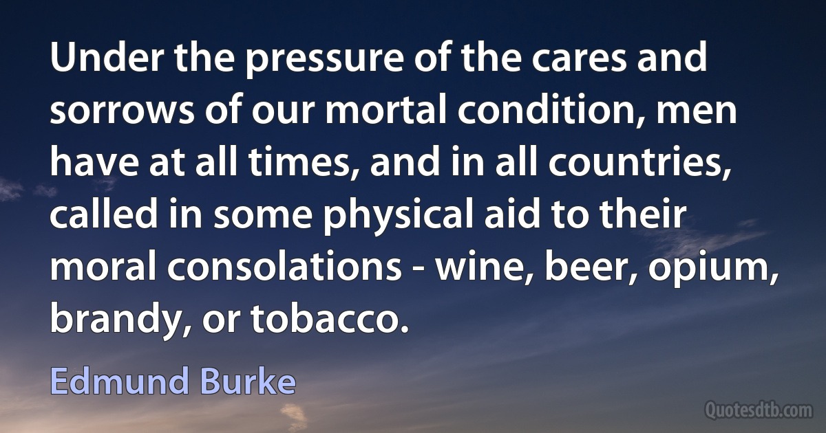 Under the pressure of the cares and sorrows of our mortal condition, men have at all times, and in all countries, called in some physical aid to their moral consolations - wine, beer, opium, brandy, or tobacco. (Edmund Burke)