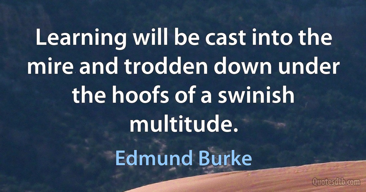 Learning will be cast into the mire and trodden down under the hoofs of a swinish multitude. (Edmund Burke)