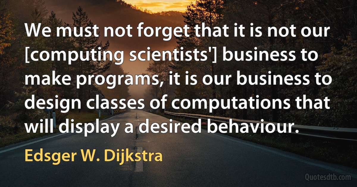 We must not forget that it is not our [computing scientists'] business to make programs, it is our business to design classes of computations that will display a desired behaviour. (Edsger W. Dijkstra)