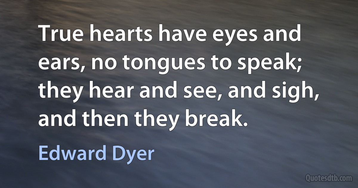 True hearts have eyes and ears, no tongues to speak; they hear and see, and sigh, and then they break. (Edward Dyer)