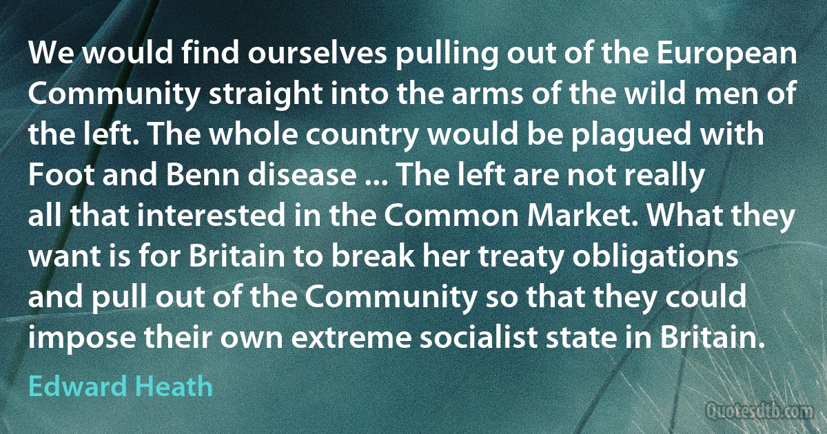 We would find ourselves pulling out of the European Community straight into the arms of the wild men of the left. The whole country would be plagued with Foot and Benn disease ... The left are not really all that interested in the Common Market. What they want is for Britain to break her treaty obligations and pull out of the Community so that they could impose their own extreme socialist state in Britain. (Edward Heath)