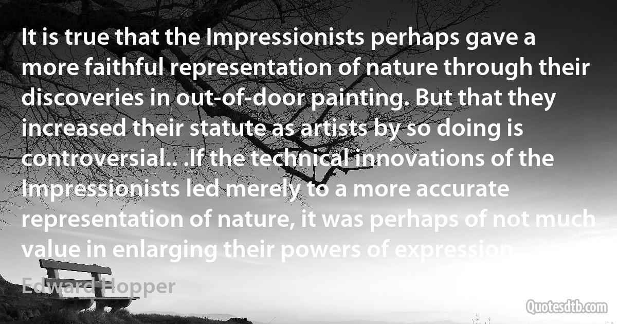 It is true that the Impressionists perhaps gave a more faithful representation of nature through their discoveries in out-of-door painting. But that they increased their statute as artists by so doing is controversial.. .If the technical innovations of the Impressionists led merely to a more accurate representation of nature, it was perhaps of not much value in enlarging their powers of expression. (Edward Hopper)