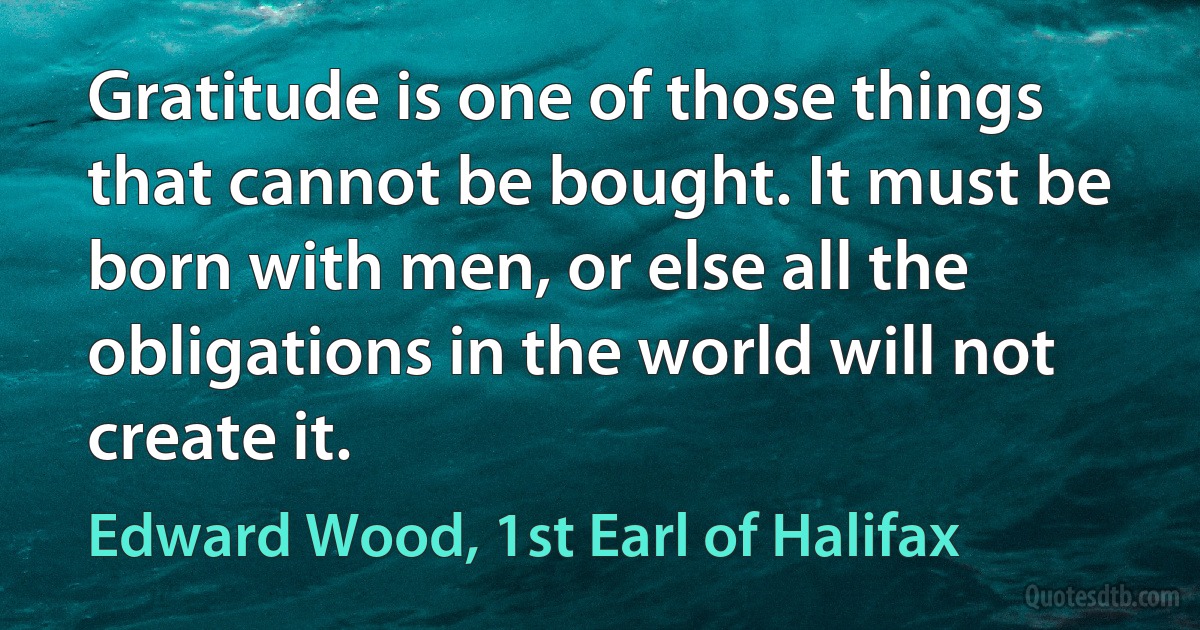 Gratitude is one of those things that cannot be bought. It must be born with men, or else all the obligations in the world will not create it. (Edward Wood, 1st Earl of Halifax)