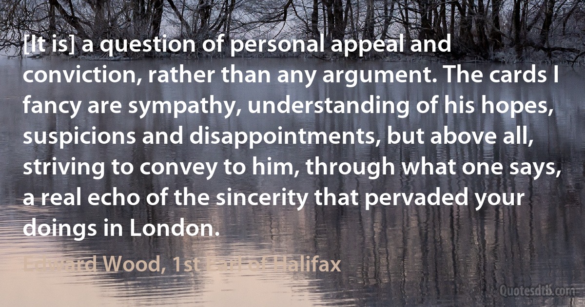 [It is] a question of personal appeal and conviction, rather than any argument. The cards I fancy are sympathy, understanding of his hopes, suspicions and disappointments, but above all, striving to convey to him, through what one says, a real echo of the sincerity that pervaded your doings in London. (Edward Wood, 1st Earl of Halifax)