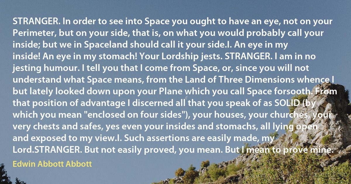 STRANGER. In order to see into Space you ought to have an eye, not on your Perimeter, but on your side, that is, on what you would probably call your inside; but we in Spaceland should call it your side.I. An eye in my inside! An eye in my stomach! Your Lordship jests. STRANGER. I am in no jesting humour. I tell you that I come from Space, or, since you will not understand what Space means, from the Land of Three Dimensions whence I but lately looked down upon your Plane which you call Space forsooth. From that position of advantage I discerned all that you speak of as SOLID (by which you mean "enclosed on four sides"), your houses, your churches, your very chests and safes, yes even your insides and stomachs, all lying open and exposed to my view.I. Such assertions are easily made, my Lord.STRANGER. But not easily proved, you mean. But I mean to prove mine. (Edwin Abbott Abbott)