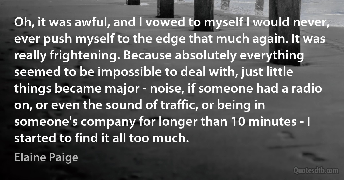 Oh, it was awful, and I vowed to myself I would never, ever push myself to the edge that much again. It was really frightening. Because absolutely everything seemed to be impossible to deal with, just little things became major - noise, if someone had a radio on, or even the sound of traffic, or being in someone's company for longer than 10 minutes - I started to find it all too much. (Elaine Paige)