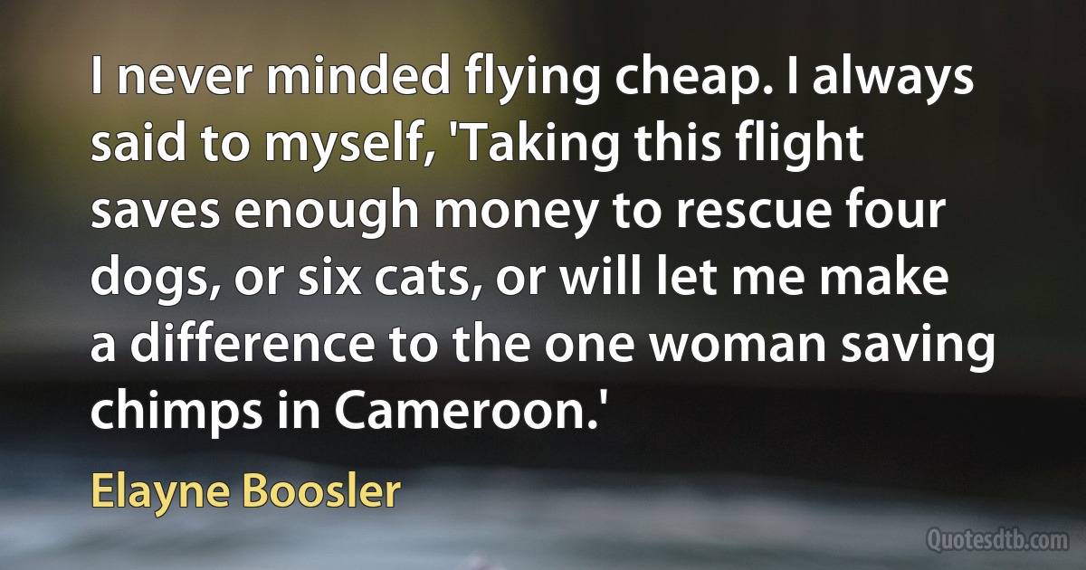 I never minded flying cheap. I always said to myself, 'Taking this flight saves enough money to rescue four dogs, or six cats, or will let me make a difference to the one woman saving chimps in Cameroon.' (Elayne Boosler)