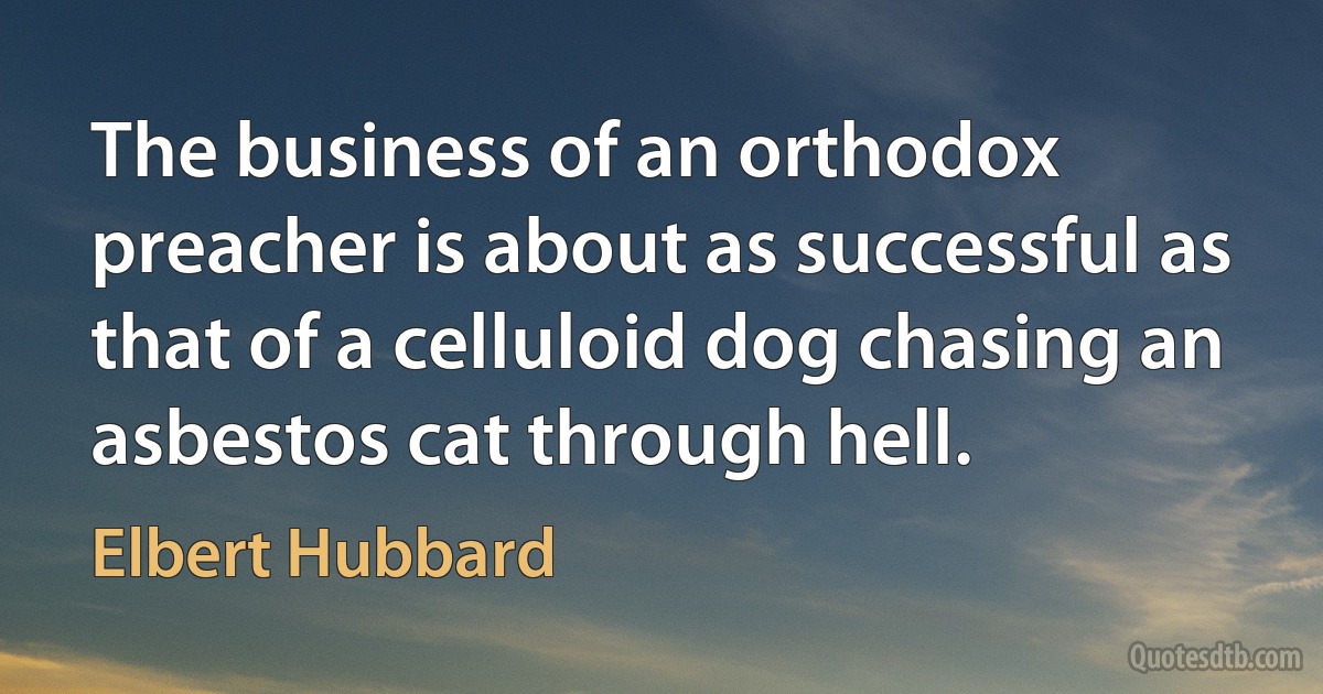 The business of an orthodox preacher is about as successful as that of a celluloid dog chasing an asbestos cat through hell. (Elbert Hubbard)