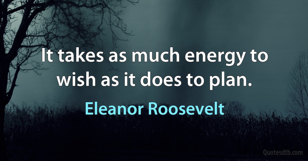 It takes as much energy to wish as it does to plan. (Eleanor Roosevelt)