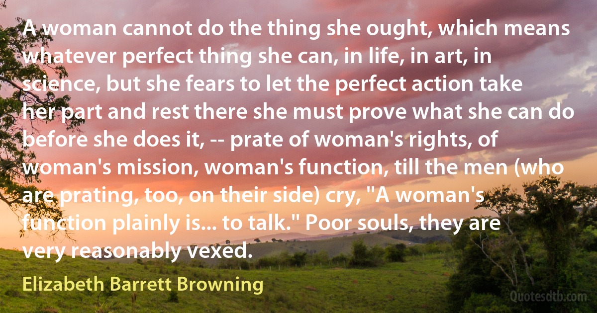 A woman cannot do the thing she ought, which means whatever perfect thing she can, in life, in art, in science, but she fears to let the perfect action take her part and rest there she must prove what she can do before she does it, -- prate of woman's rights, of woman's mission, woman's function, till the men (who are prating, too, on their side) cry, ''A woman's function plainly is... to talk.'' Poor souls, they are very reasonably vexed. (Elizabeth Barrett Browning)