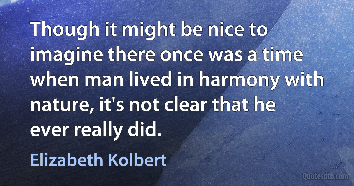 Though it might be nice to imagine there once was a time when man lived in harmony with nature, it's not clear that he ever really did. (Elizabeth Kolbert)