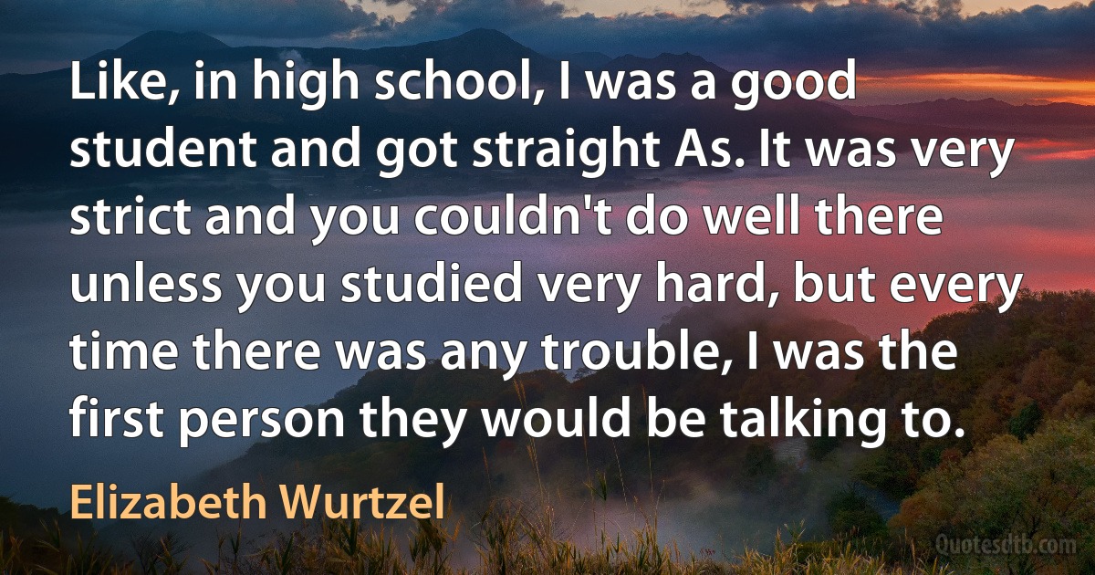 Like, in high school, I was a good student and got straight As. It was very strict and you couldn't do well there unless you studied very hard, but every time there was any trouble, I was the first person they would be talking to. (Elizabeth Wurtzel)