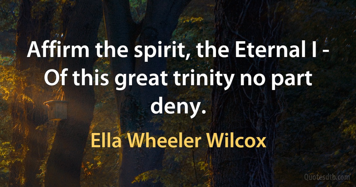 Affirm the spirit, the Eternal I -
Of this great trinity no part deny. (Ella Wheeler Wilcox)