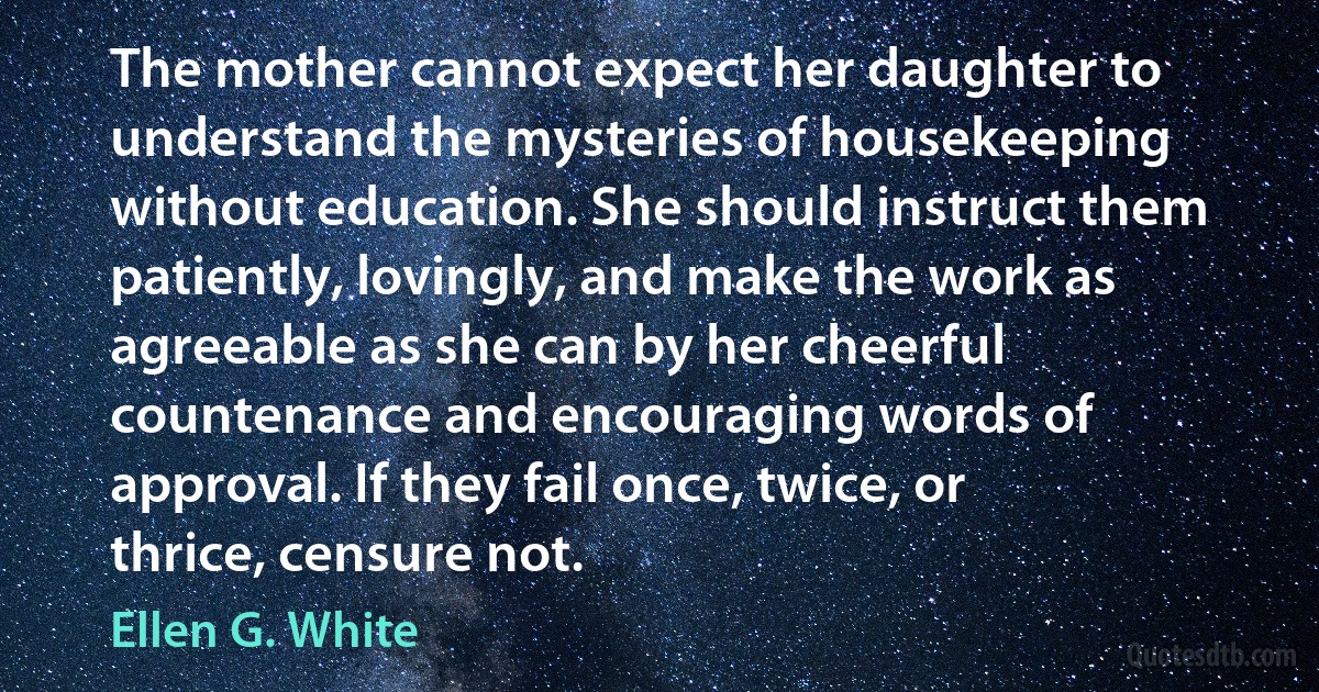 The mother cannot expect her daughter to understand the mysteries of housekeeping without education. She should instruct them patiently, lovingly, and make the work as agreeable as she can by her cheerful countenance and encouraging words of approval. If they fail once, twice, or thrice, censure not. (Ellen G. White)