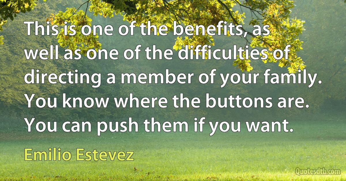 This is one of the benefits, as well as one of the difficulties of directing a member of your family. You know where the buttons are. You can push them if you want. (Emilio Estevez)