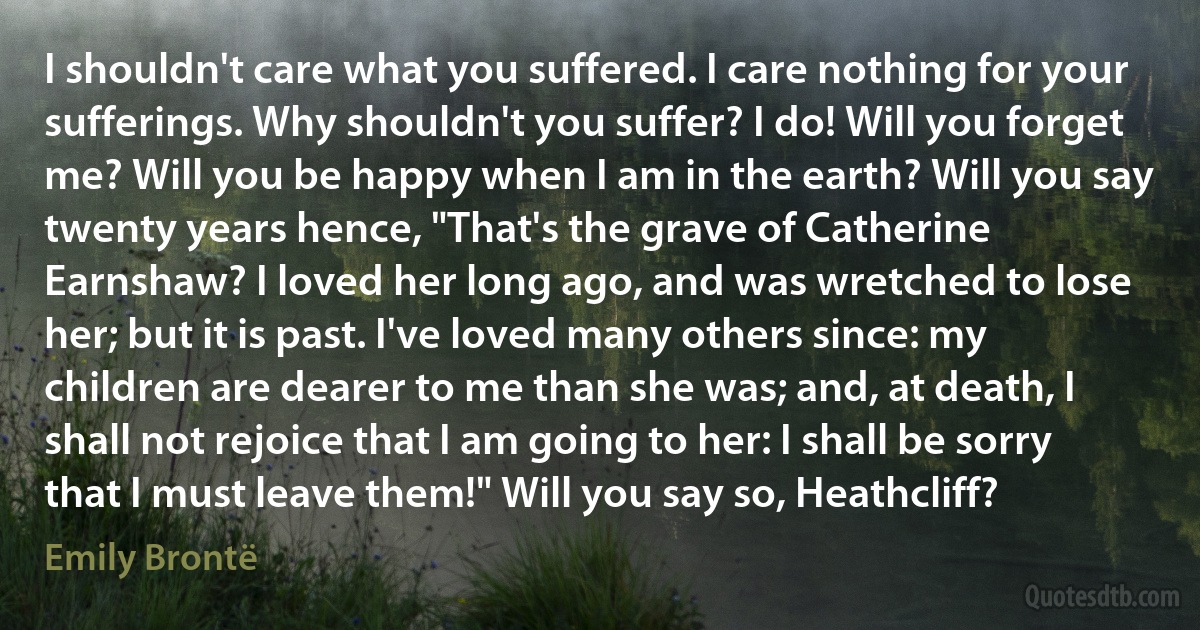 I shouldn't care what you suffered. I care nothing for your sufferings. Why shouldn't you suffer? I do! Will you forget me? Will you be happy when I am in the earth? Will you say twenty years hence, "That's the grave of Catherine Earnshaw? I loved her long ago, and was wretched to lose her; but it is past. I've loved many others since: my children are dearer to me than she was; and, at death, I shall not rejoice that I am going to her: I shall be sorry that I must leave them!" Will you say so, Heathcliff? (Emily Brontë)