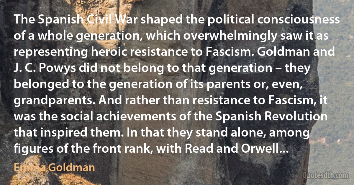 The Spanish Civil War shaped the political consciousness of a whole generation, which overwhelmingly saw it as representing heroic resistance to Fascism. Goldman and J. C. Powys did not belong to that generation – they belonged to the generation of its parents or, even, grandparents. And rather than resistance to Fascism, it was the social achievements of the Spanish Revolution that inspired them. In that they stand alone, among figures of the front rank, with Read and Orwell... (Emma Goldman)