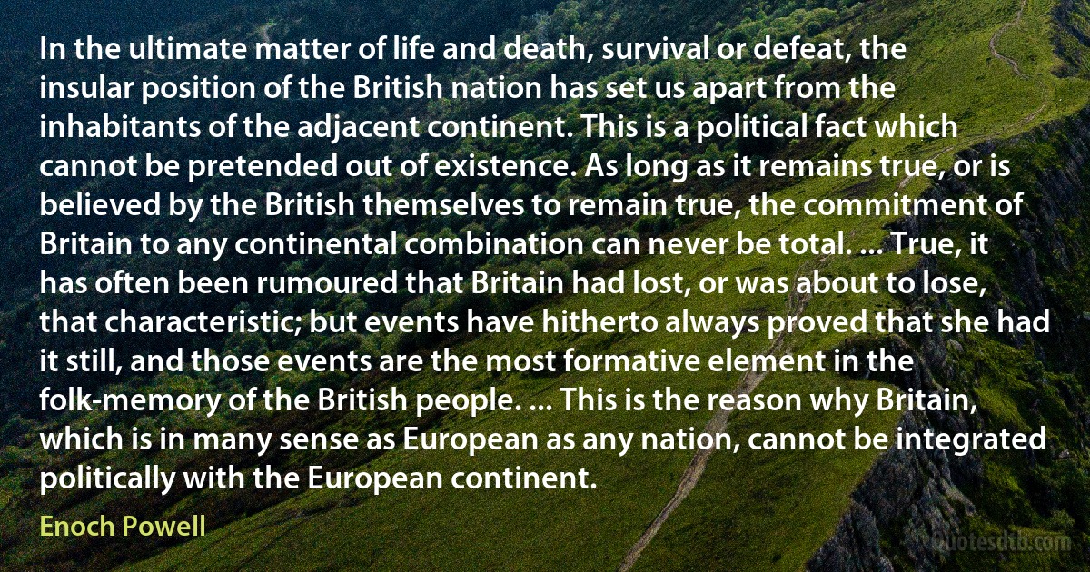 In the ultimate matter of life and death, survival or defeat, the insular position of the British nation has set us apart from the inhabitants of the adjacent continent. This is a political fact which cannot be pretended out of existence. As long as it remains true, or is believed by the British themselves to remain true, the commitment of Britain to any continental combination can never be total. ... True, it has often been rumoured that Britain had lost, or was about to lose, that characteristic; but events have hitherto always proved that she had it still, and those events are the most formative element in the folk-memory of the British people. ... This is the reason why Britain, which is in many sense as European as any nation, cannot be integrated politically with the European continent. (Enoch Powell)