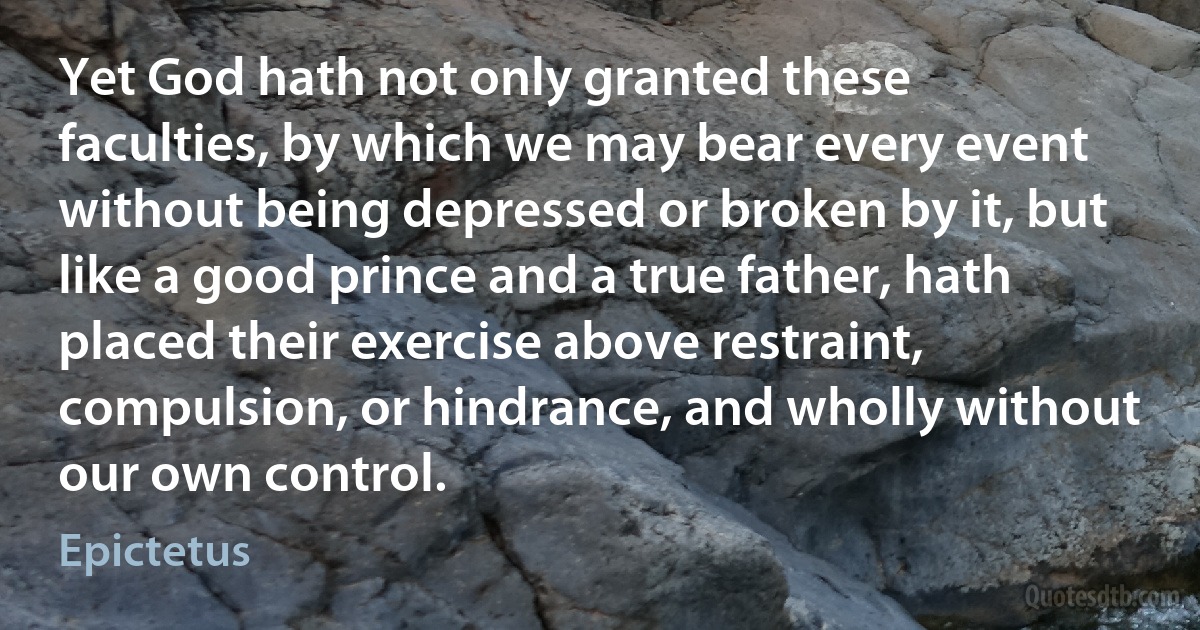 Yet God hath not only granted these faculties, by which we may bear every event without being depressed or broken by it, but like a good prince and a true father, hath placed their exercise above restraint, compulsion, or hindrance, and wholly without our own control. (Epictetus)