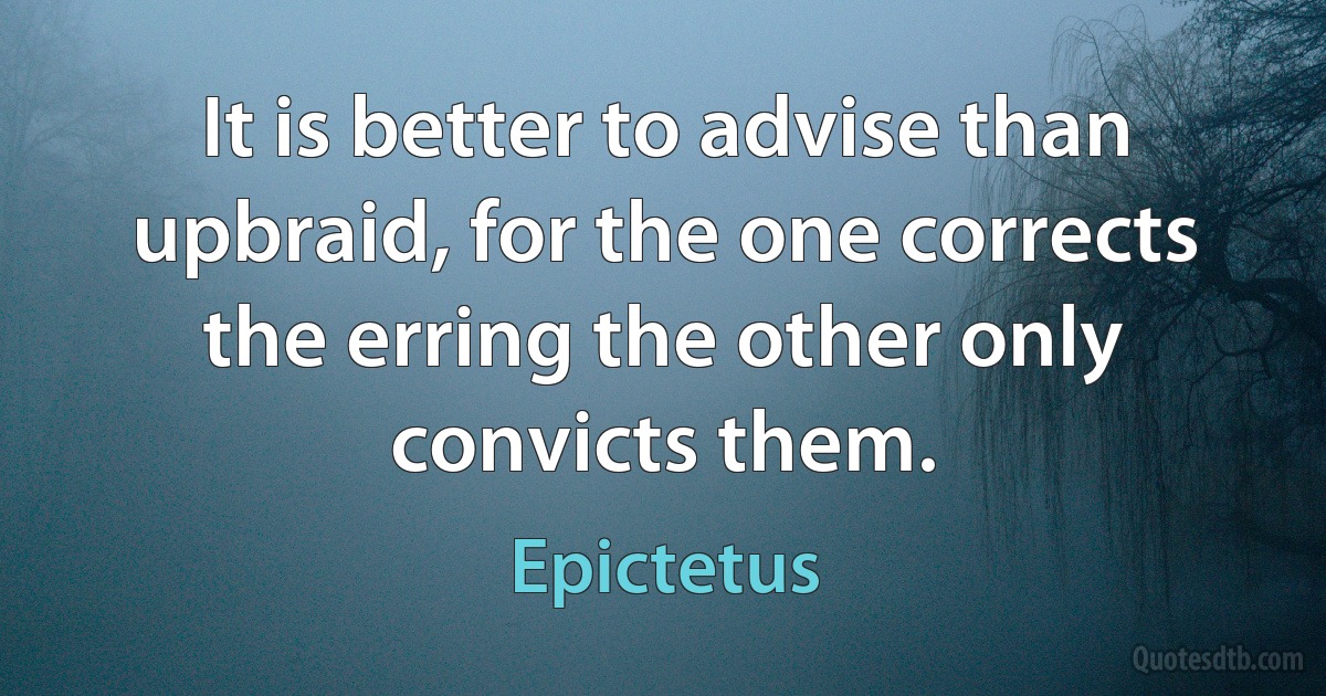 It is better to advise than upbraid, for the one corrects the erring the other only convicts them. (Epictetus)