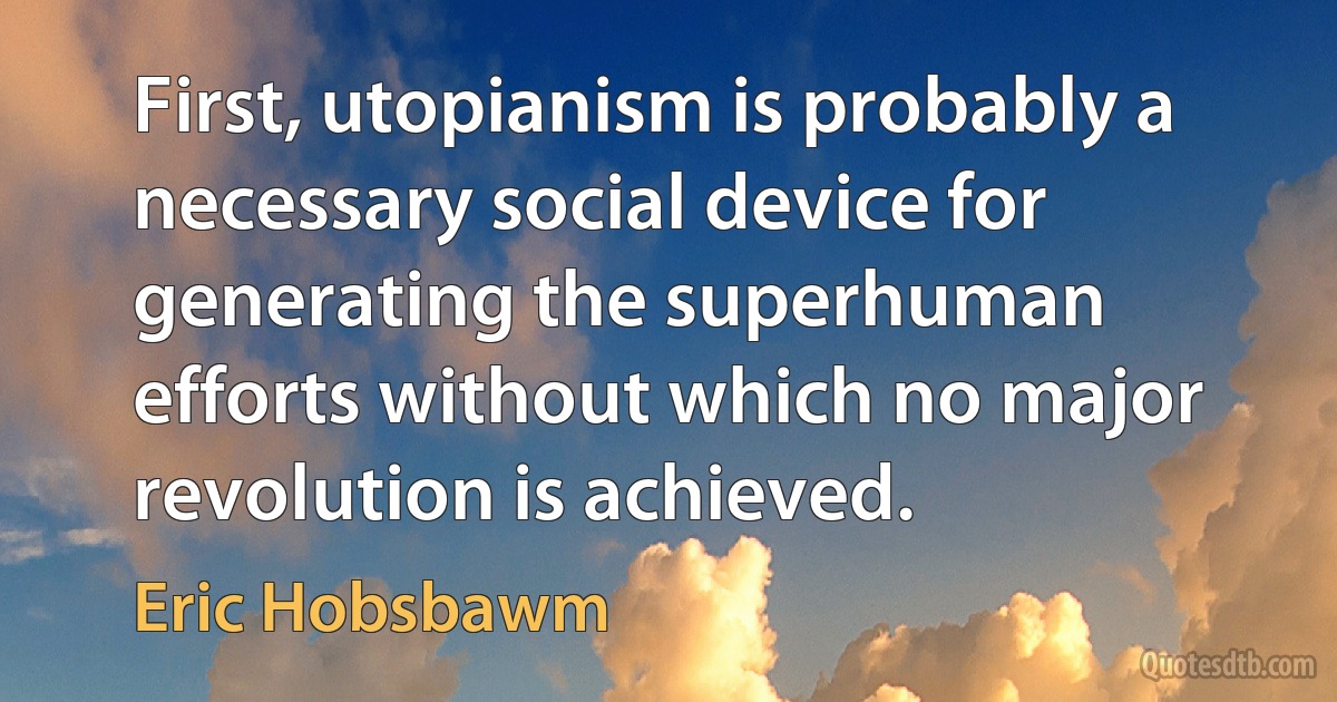 First, utopianism is probably a necessary social device for generating the superhuman efforts without which no major revolution is achieved. (Eric Hobsbawm)